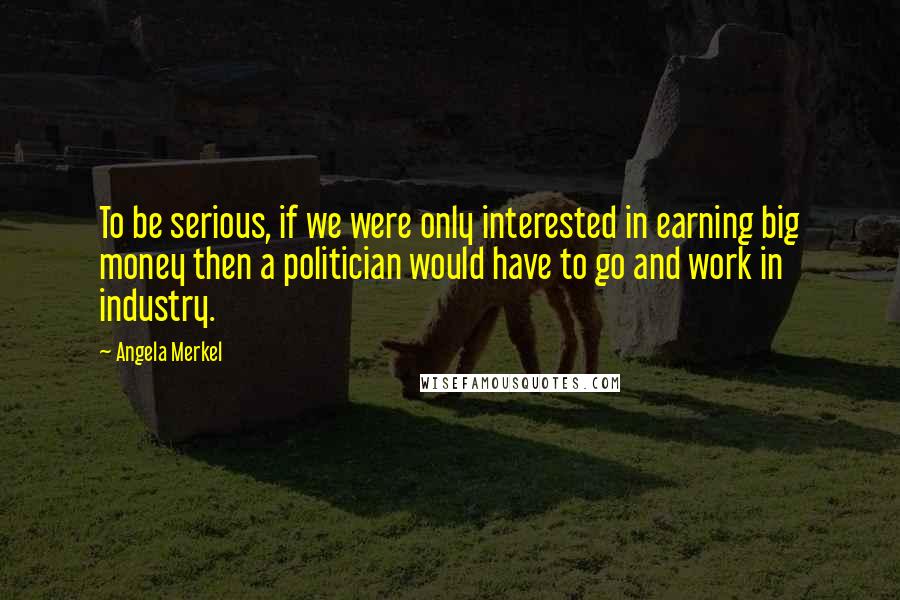 Angela Merkel Quotes: To be serious, if we were only interested in earning big money then a politician would have to go and work in industry.