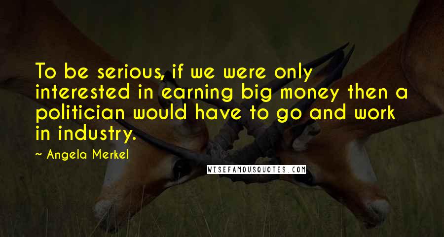 Angela Merkel Quotes: To be serious, if we were only interested in earning big money then a politician would have to go and work in industry.