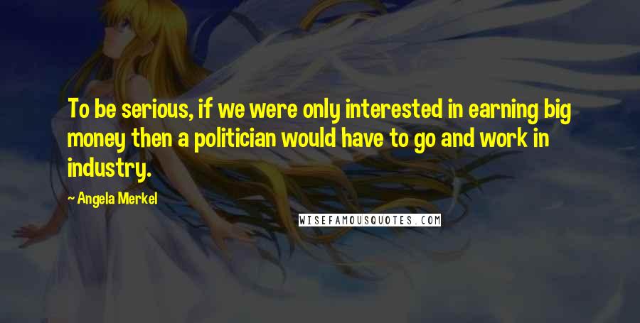 Angela Merkel Quotes: To be serious, if we were only interested in earning big money then a politician would have to go and work in industry.