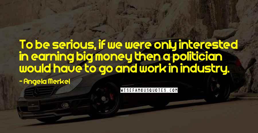 Angela Merkel Quotes: To be serious, if we were only interested in earning big money then a politician would have to go and work in industry.