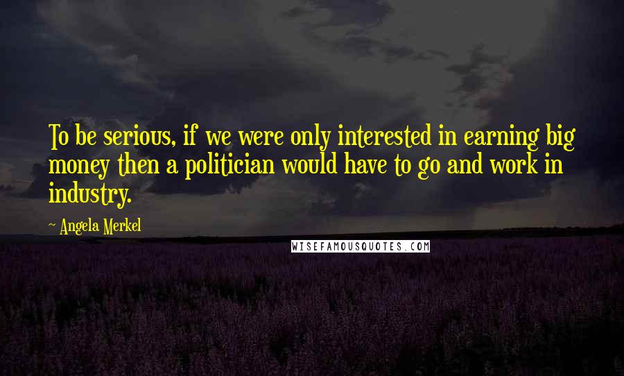 Angela Merkel Quotes: To be serious, if we were only interested in earning big money then a politician would have to go and work in industry.