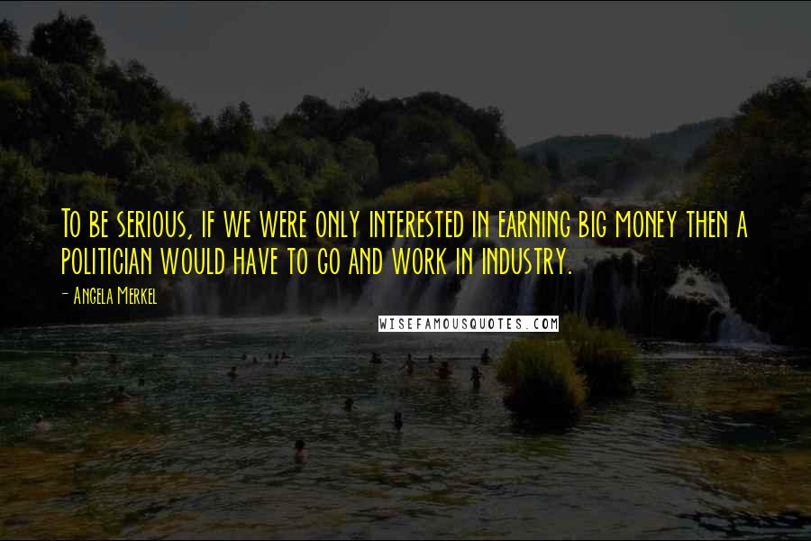 Angela Merkel Quotes: To be serious, if we were only interested in earning big money then a politician would have to go and work in industry.