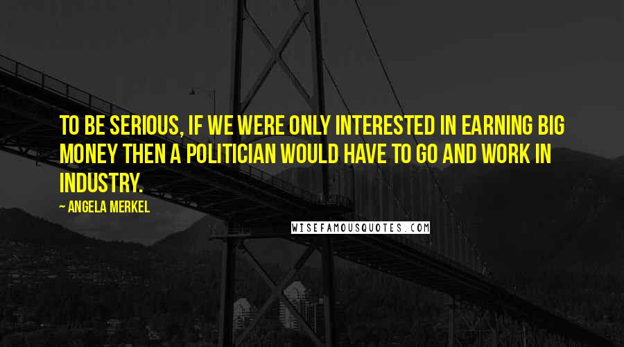 Angela Merkel Quotes: To be serious, if we were only interested in earning big money then a politician would have to go and work in industry.