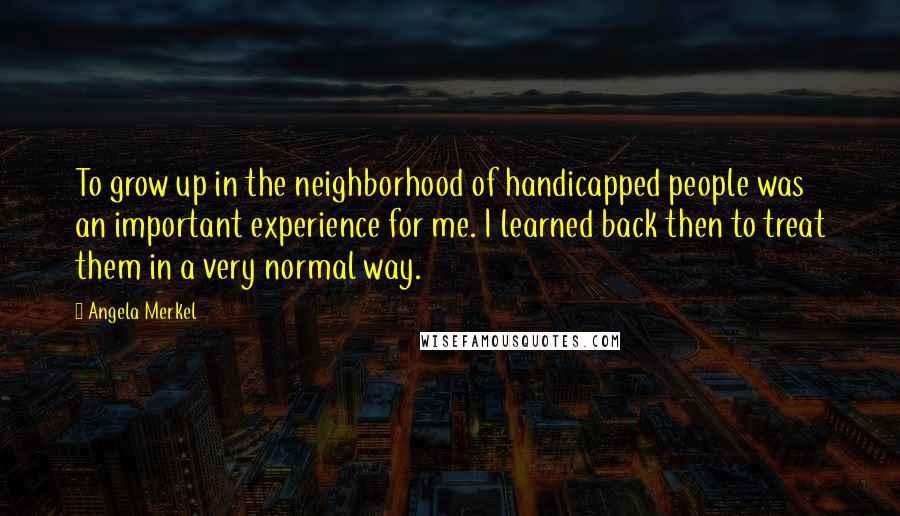 Angela Merkel Quotes: To grow up in the neighborhood of handicapped people was an important experience for me. I learned back then to treat them in a very normal way.