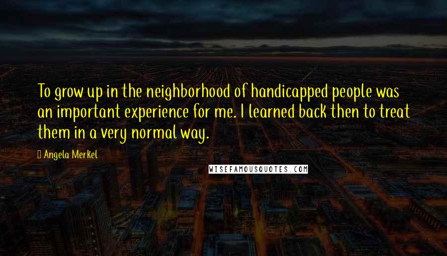 Angela Merkel Quotes: To grow up in the neighborhood of handicapped people was an important experience for me. I learned back then to treat them in a very normal way.