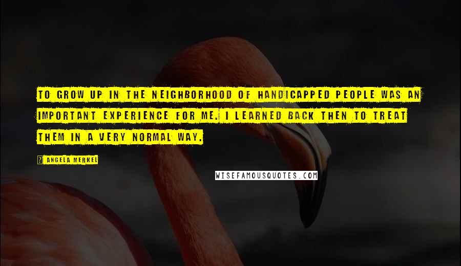 Angela Merkel Quotes: To grow up in the neighborhood of handicapped people was an important experience for me. I learned back then to treat them in a very normal way.