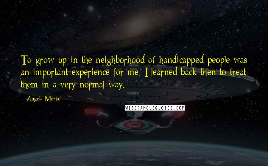 Angela Merkel Quotes: To grow up in the neighborhood of handicapped people was an important experience for me. I learned back then to treat them in a very normal way.