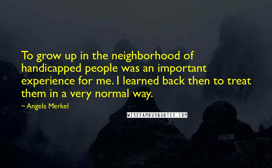 Angela Merkel Quotes: To grow up in the neighborhood of handicapped people was an important experience for me. I learned back then to treat them in a very normal way.