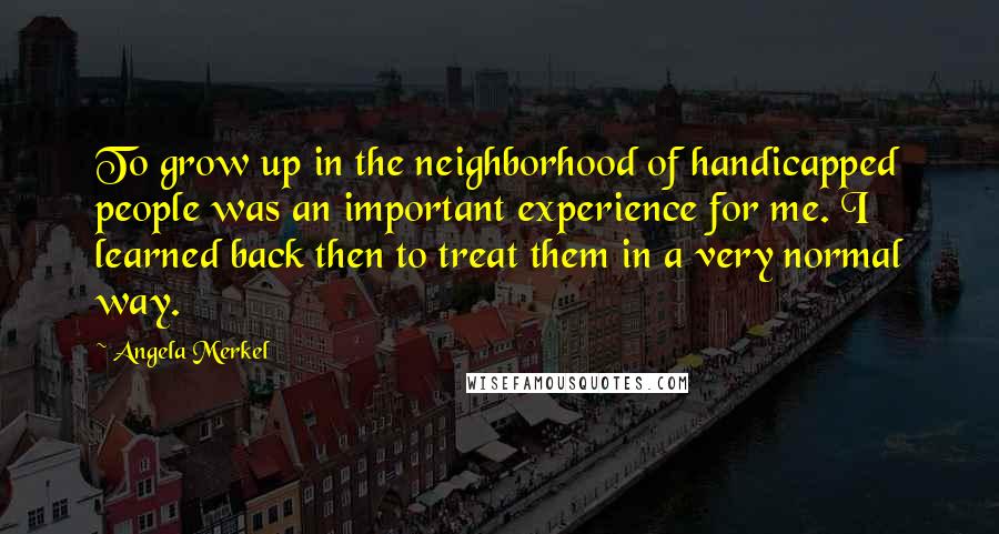 Angela Merkel Quotes: To grow up in the neighborhood of handicapped people was an important experience for me. I learned back then to treat them in a very normal way.