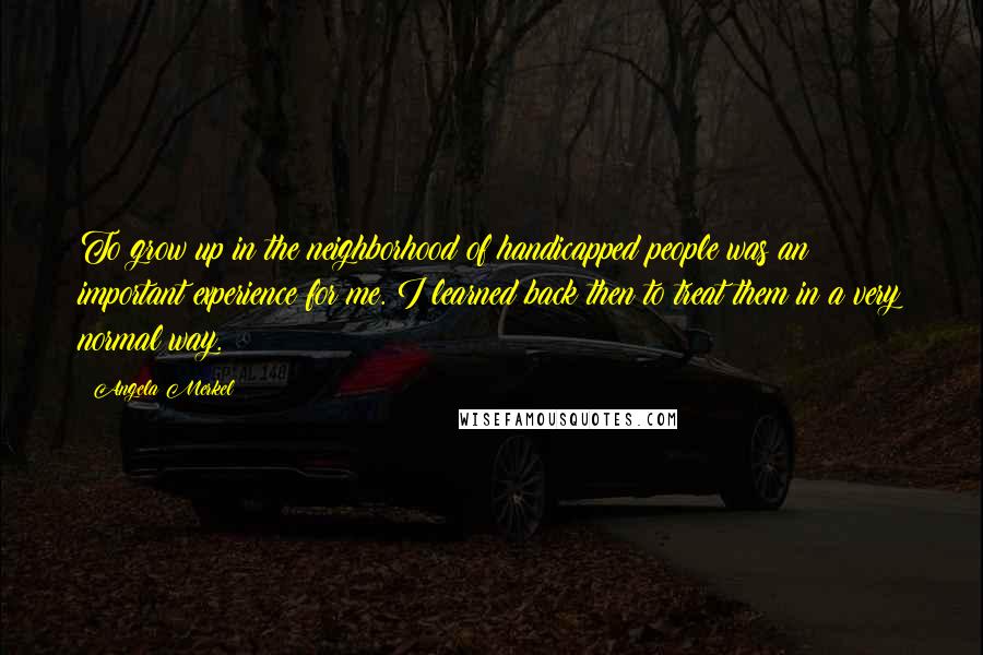 Angela Merkel Quotes: To grow up in the neighborhood of handicapped people was an important experience for me. I learned back then to treat them in a very normal way.