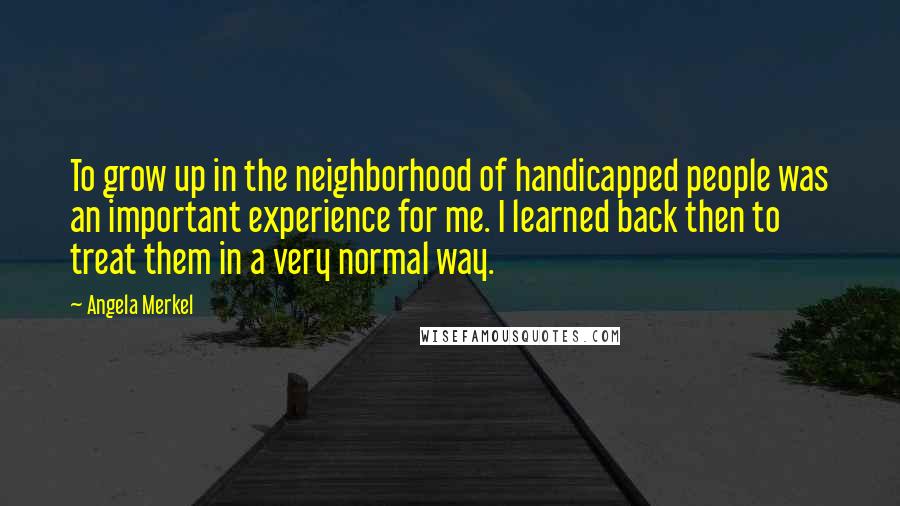 Angela Merkel Quotes: To grow up in the neighborhood of handicapped people was an important experience for me. I learned back then to treat them in a very normal way.