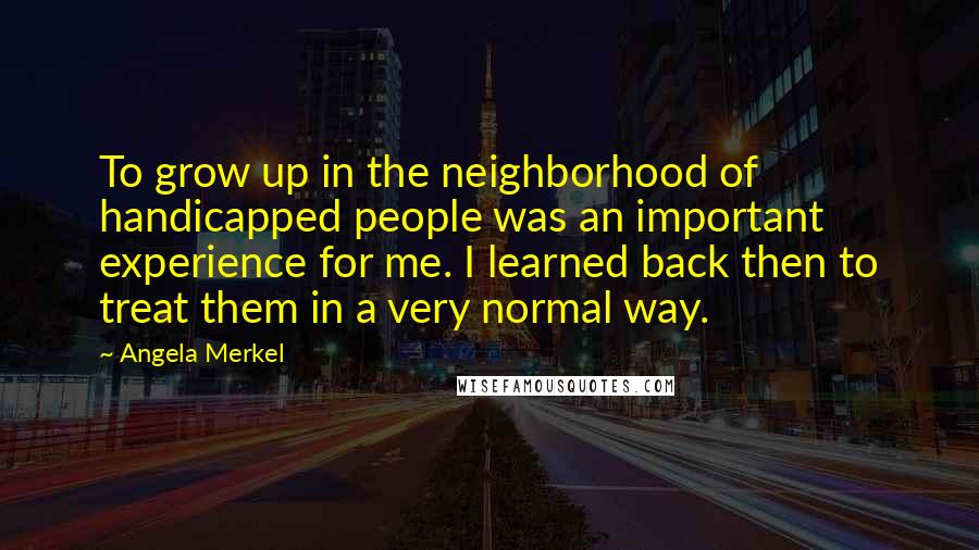 Angela Merkel Quotes: To grow up in the neighborhood of handicapped people was an important experience for me. I learned back then to treat them in a very normal way.