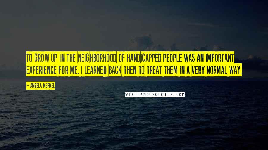 Angela Merkel Quotes: To grow up in the neighborhood of handicapped people was an important experience for me. I learned back then to treat them in a very normal way.