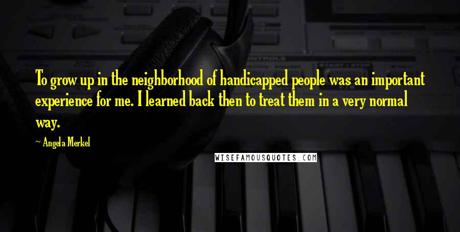 Angela Merkel Quotes: To grow up in the neighborhood of handicapped people was an important experience for me. I learned back then to treat them in a very normal way.