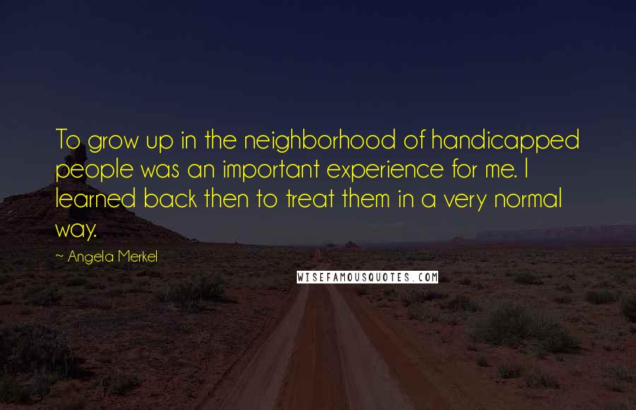 Angela Merkel Quotes: To grow up in the neighborhood of handicapped people was an important experience for me. I learned back then to treat them in a very normal way.