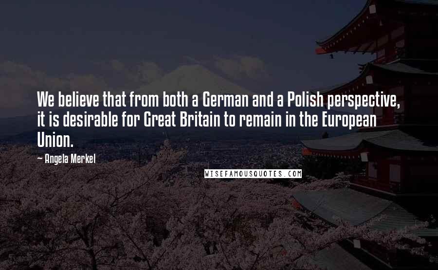 Angela Merkel Quotes: We believe that from both a German and a Polish perspective, it is desirable for Great Britain to remain in the European Union.