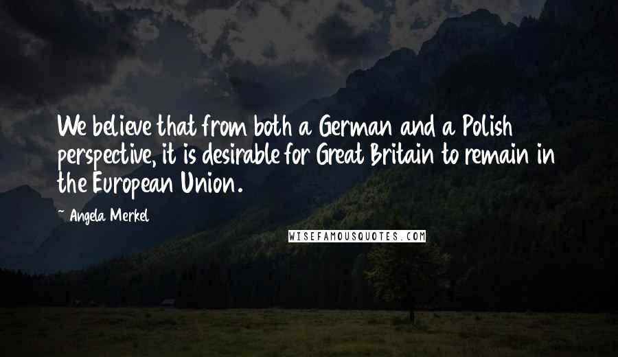 Angela Merkel Quotes: We believe that from both a German and a Polish perspective, it is desirable for Great Britain to remain in the European Union.