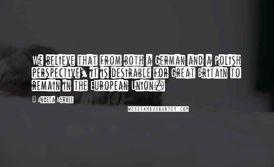 Angela Merkel Quotes: We believe that from both a German and a Polish perspective, it is desirable for Great Britain to remain in the European Union.