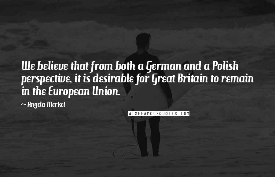 Angela Merkel Quotes: We believe that from both a German and a Polish perspective, it is desirable for Great Britain to remain in the European Union.