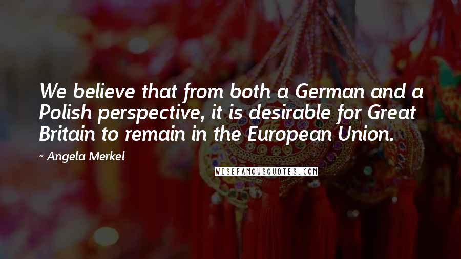 Angela Merkel Quotes: We believe that from both a German and a Polish perspective, it is desirable for Great Britain to remain in the European Union.