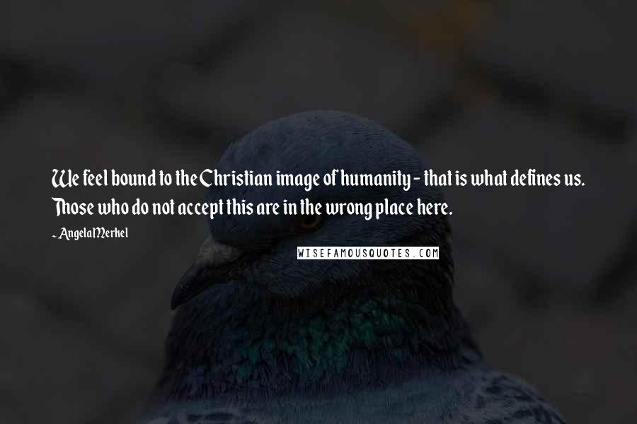Angela Merkel Quotes: We feel bound to the Christian image of humanity - that is what defines us. Those who do not accept this are in the wrong place here.