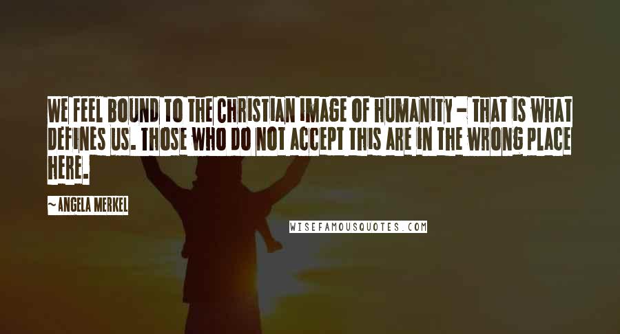 Angela Merkel Quotes: We feel bound to the Christian image of humanity - that is what defines us. Those who do not accept this are in the wrong place here.