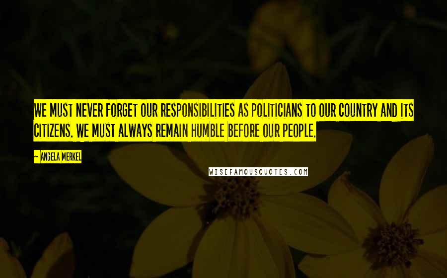 Angela Merkel Quotes: We must never forget our responsibilities as politicians to our country and its citizens. We must always remain humble before our people.