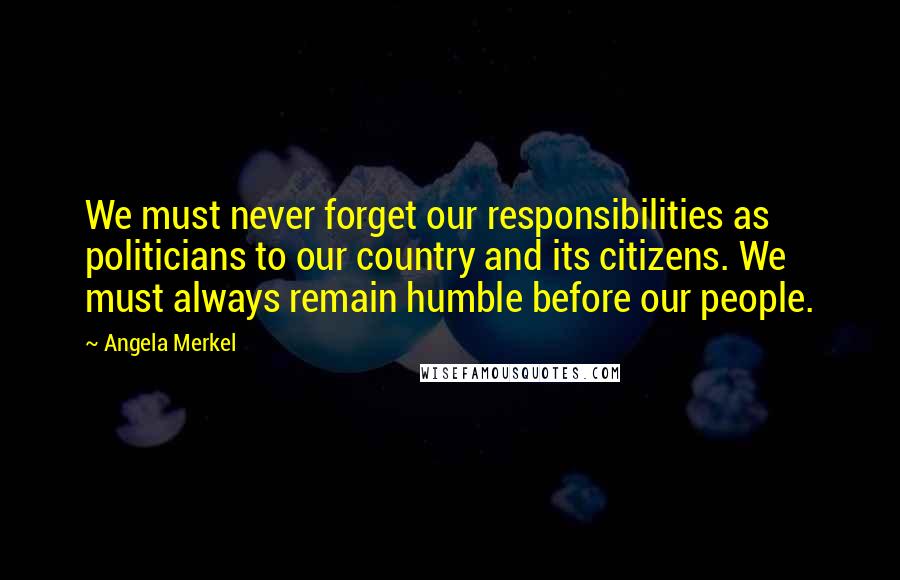 Angela Merkel Quotes: We must never forget our responsibilities as politicians to our country and its citizens. We must always remain humble before our people.