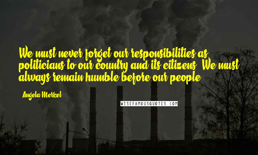 Angela Merkel Quotes: We must never forget our responsibilities as politicians to our country and its citizens. We must always remain humble before our people.