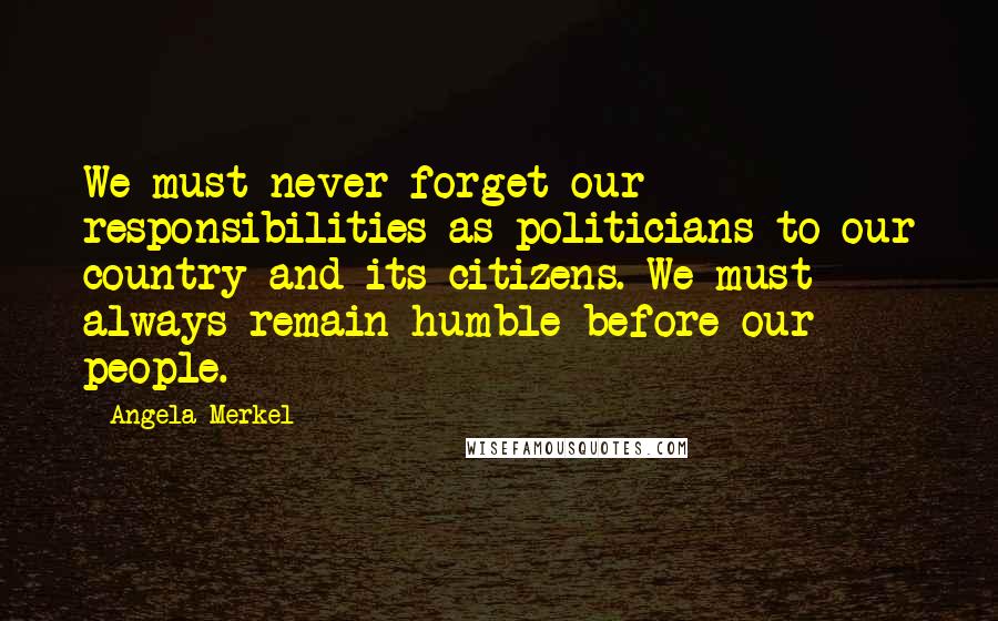 Angela Merkel Quotes: We must never forget our responsibilities as politicians to our country and its citizens. We must always remain humble before our people.