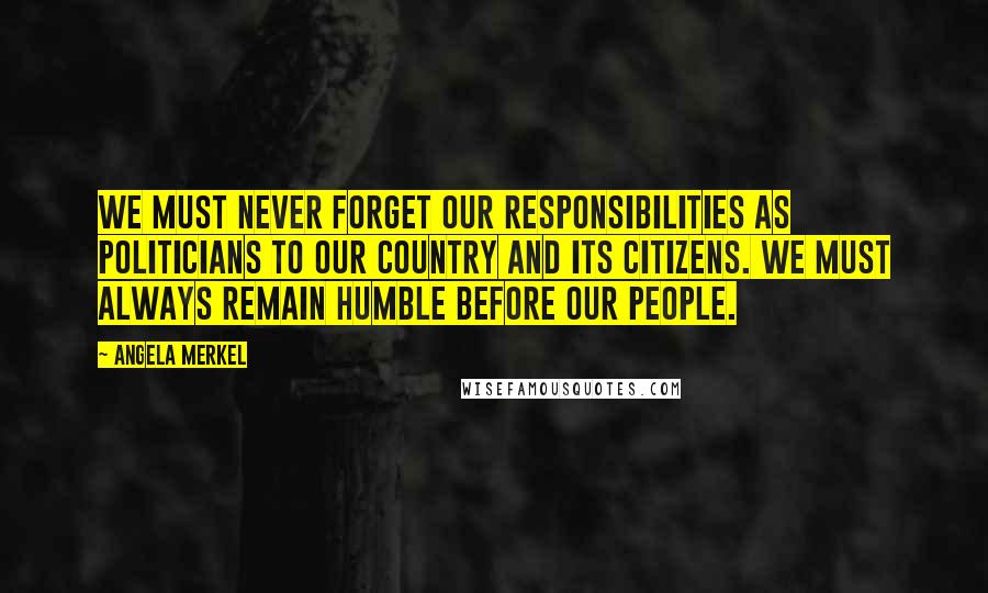 Angela Merkel Quotes: We must never forget our responsibilities as politicians to our country and its citizens. We must always remain humble before our people.