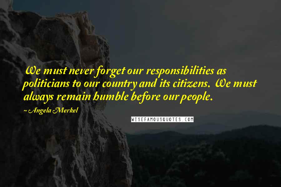 Angela Merkel Quotes: We must never forget our responsibilities as politicians to our country and its citizens. We must always remain humble before our people.