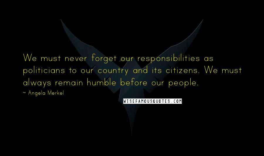 Angela Merkel Quotes: We must never forget our responsibilities as politicians to our country and its citizens. We must always remain humble before our people.