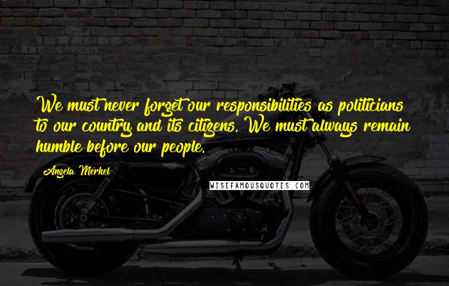 Angela Merkel Quotes: We must never forget our responsibilities as politicians to our country and its citizens. We must always remain humble before our people.