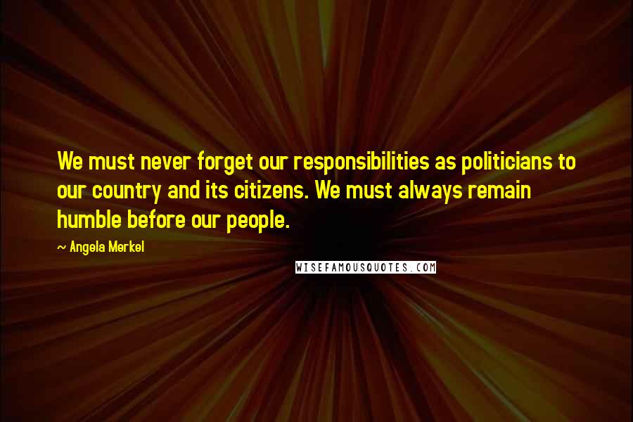 Angela Merkel Quotes: We must never forget our responsibilities as politicians to our country and its citizens. We must always remain humble before our people.