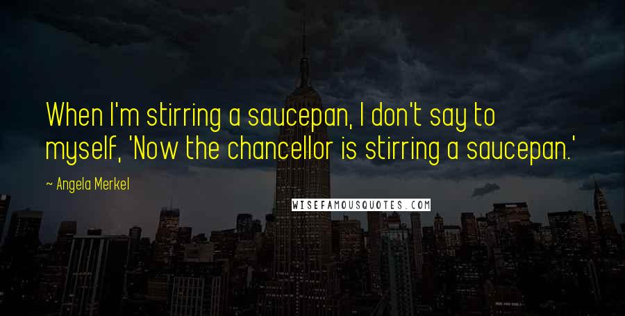 Angela Merkel Quotes: When I'm stirring a saucepan, I don't say to myself, 'Now the chancellor is stirring a saucepan.'