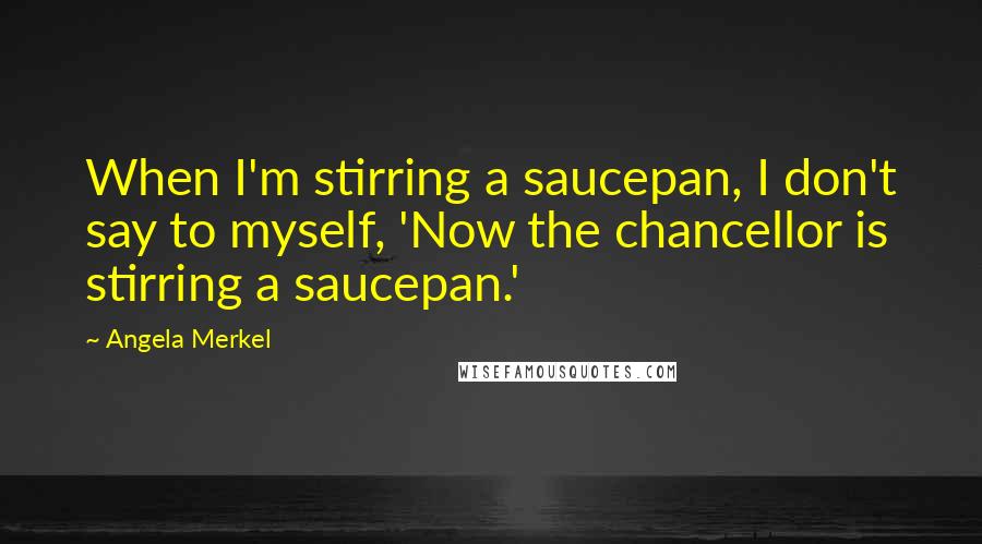 Angela Merkel Quotes: When I'm stirring a saucepan, I don't say to myself, 'Now the chancellor is stirring a saucepan.'