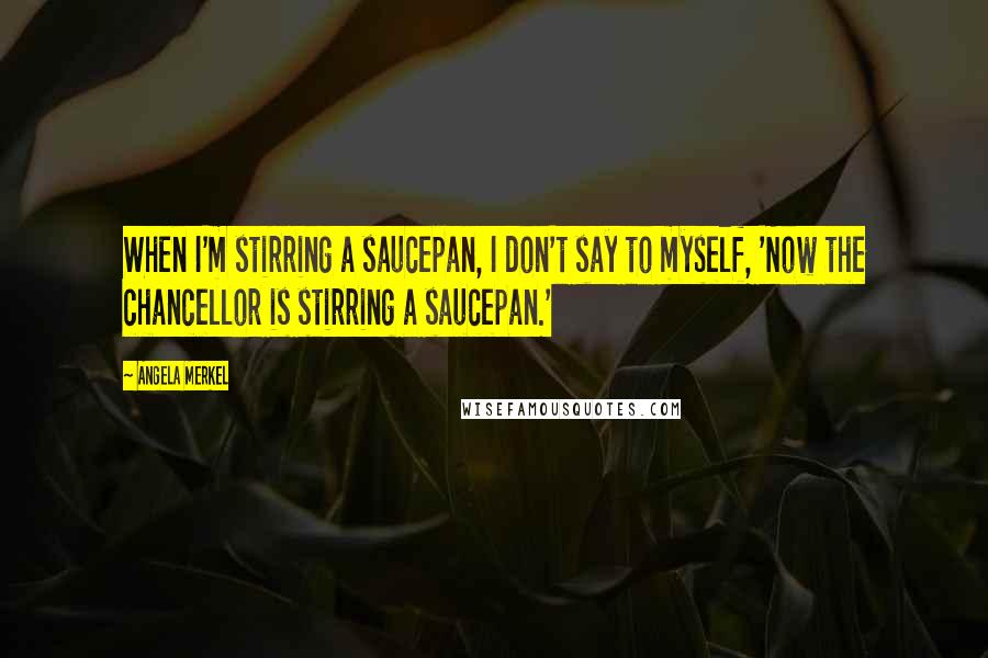 Angela Merkel Quotes: When I'm stirring a saucepan, I don't say to myself, 'Now the chancellor is stirring a saucepan.'