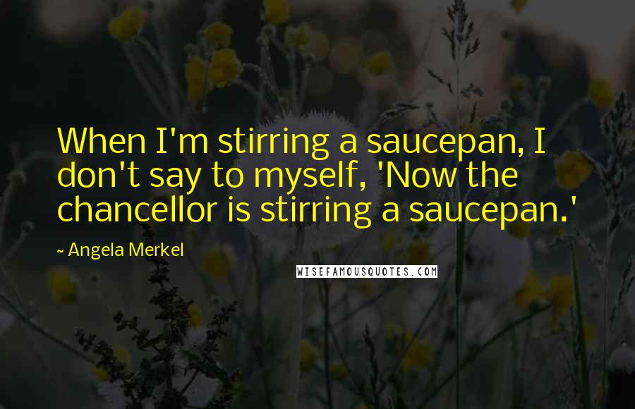 Angela Merkel Quotes: When I'm stirring a saucepan, I don't say to myself, 'Now the chancellor is stirring a saucepan.'