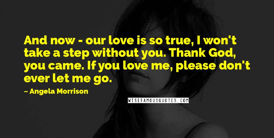 Angela Morrison Quotes: And now - our love is so true, I won't take a step without you. Thank God, you came. If you love me, please don't ever let me go.