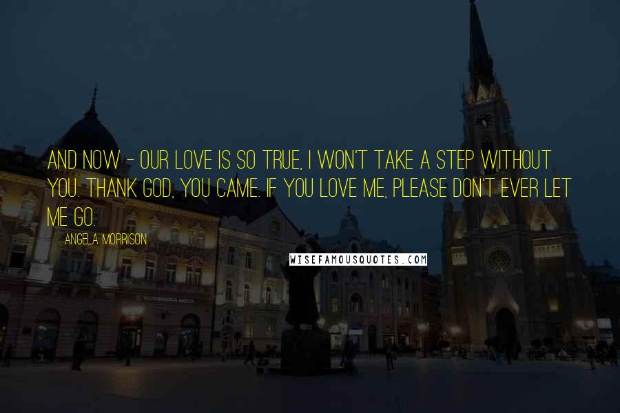 Angela Morrison Quotes: And now - our love is so true, I won't take a step without you. Thank God, you came. If you love me, please don't ever let me go.
