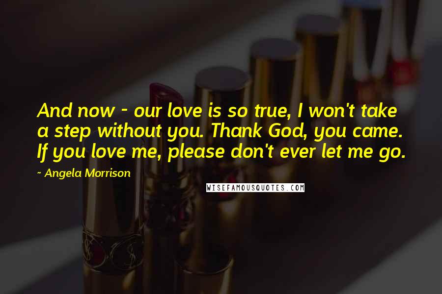 Angela Morrison Quotes: And now - our love is so true, I won't take a step without you. Thank God, you came. If you love me, please don't ever let me go.