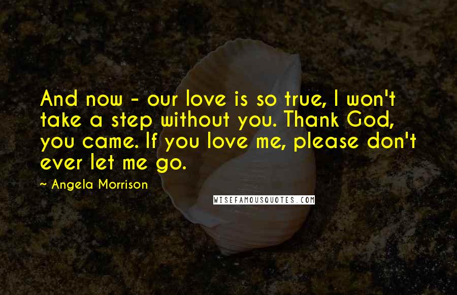 Angela Morrison Quotes: And now - our love is so true, I won't take a step without you. Thank God, you came. If you love me, please don't ever let me go.