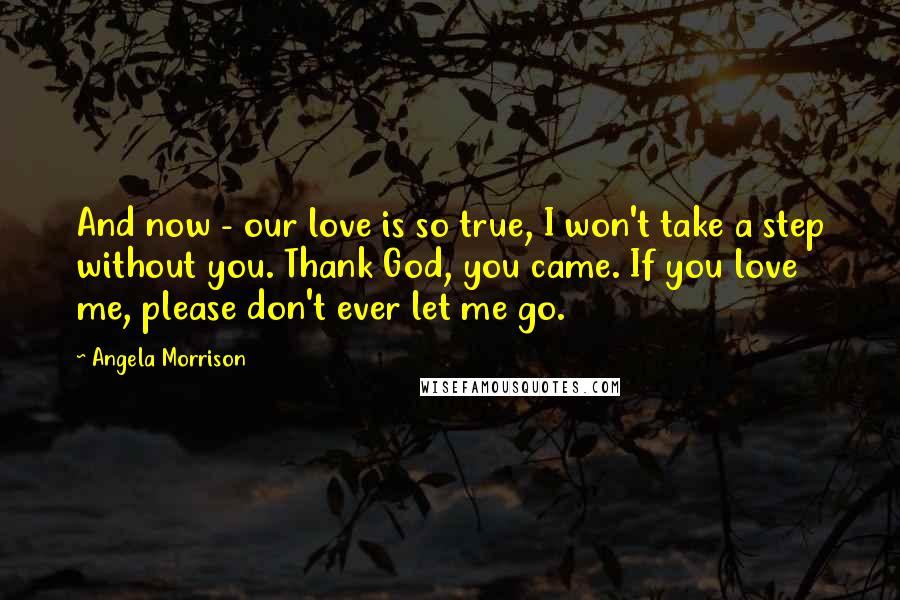 Angela Morrison Quotes: And now - our love is so true, I won't take a step without you. Thank God, you came. If you love me, please don't ever let me go.