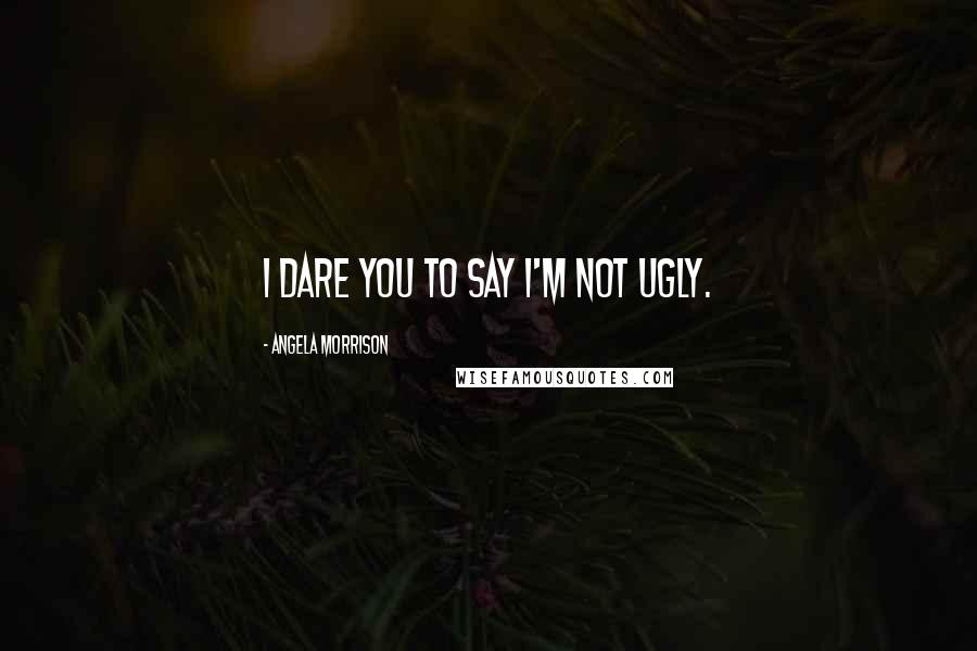 Angela Morrison Quotes: I dare you to say I'm not ugly.