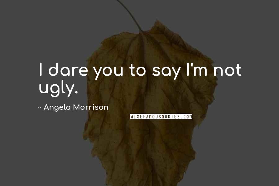 Angela Morrison Quotes: I dare you to say I'm not ugly.