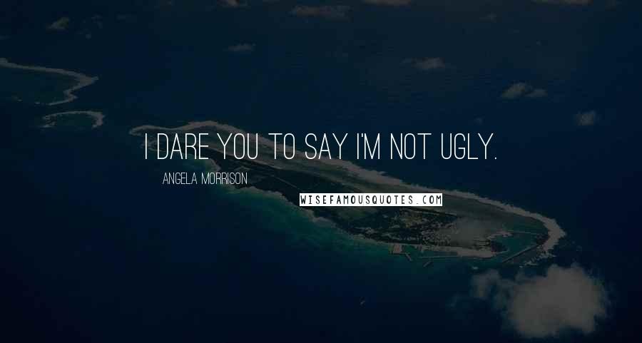 Angela Morrison Quotes: I dare you to say I'm not ugly.