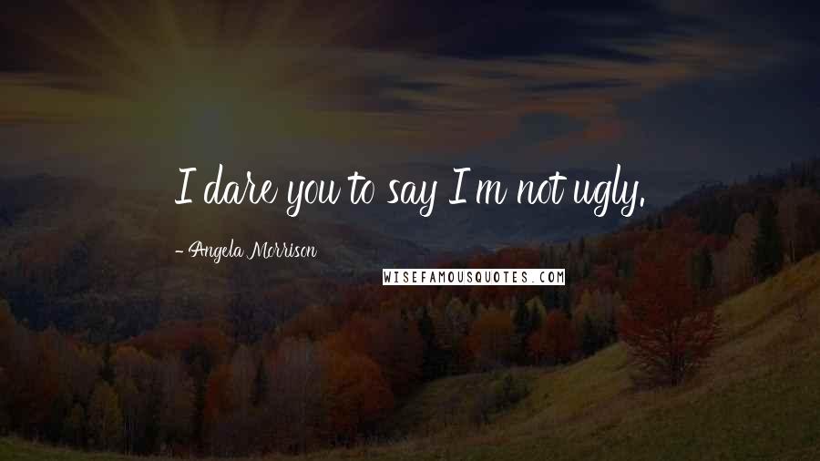 Angela Morrison Quotes: I dare you to say I'm not ugly.