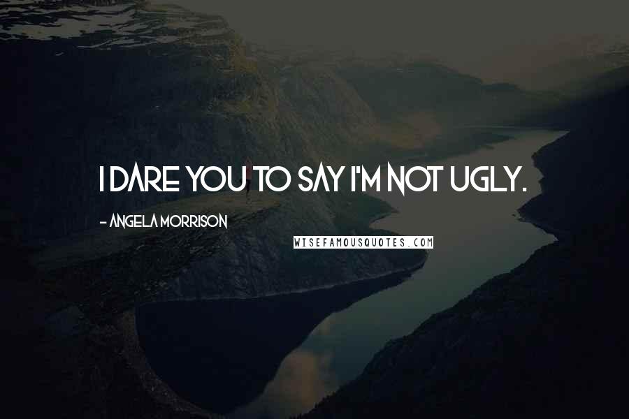 Angela Morrison Quotes: I dare you to say I'm not ugly.