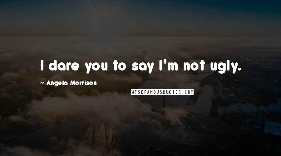 Angela Morrison Quotes: I dare you to say I'm not ugly.